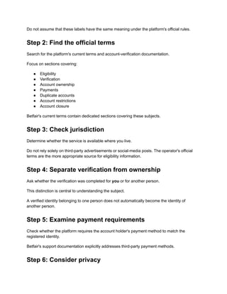 Do not assume that these labels have the same meaning under the platform's official rules.
Step 2: Find the official terms
Search for the platform's current terms and account-verification documentation.
Focus on sections covering:
●​ Eligibility
●​ Verification
●​ Account ownership
●​ Payments
●​ Duplicate accounts
●​ Account restrictions
●​ Account closure
Betfair's current terms contain dedicated sections covering these subjects.
Step 3: Check jurisdiction
Determine whether the service is available where you live.
Do not rely solely on third-party advertisements or social-media posts. The operator's official
terms are the more appropriate source for eligibility information.
Step 4: Separate verification from ownership
Ask whether the verification was completed for you or for another person.
This distinction is central to understanding the subject.
A verified identity belonging to one person does not automatically become the identity of
another person.
Step 5: Examine payment requirements
Check whether the platform requires the account holder's payment method to match the
registered identity.
Betfair's support documentation explicitly addresses third-party payment methods.
Step 6: Consider privacy
 