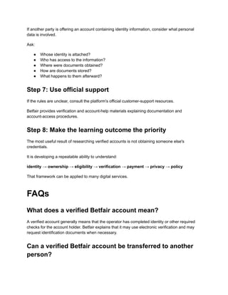 If another party is offering an account containing identity information, consider what personal
data is involved.
Ask:
●​ Whose identity is attached?
●​ Who has access to the information?
●​ Where were documents obtained?
●​ How are documents stored?
●​ What happens to them afterward?
Step 7: Use official support
If the rules are unclear, consult the platform's official customer-support resources.
Betfair provides verification and account-help materials explaining documentation and
account-access procedures.
Step 8: Make the learning outcome the priority
The most useful result of researching verified accounts is not obtaining someone else's
credentials.
It is developing a repeatable ability to understand:
identity → ownership → eligibility → verification → payment → privacy → policy
That framework can be applied to many digital services.
FAQs
What does a verified Betfair account mean?
A verified account generally means that the operator has completed identity or other required
checks for the account holder. Betfair explains that it may use electronic verification and may
request identification documents when necessary.
Can a verified Betfair account be transferred to another
person?
 