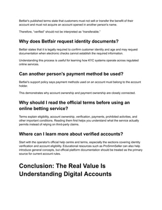 Betfair's published terms state that customers must not sell or transfer the benefit of their
account and must not acquire an account opened in another person's name.
Therefore, “verified” should not be interpreted as “transferable.”
Why does Betfair request identity documents?
Betfair states that it is legally required to confirm customer identity and age and may request
documentation when electronic checks cannot establish the required information.
Understanding this process is useful for learning how KYC systems operate across regulated
online services.
Can another person's payment method be used?
Betfair's support policy says payment methods used on an account must belong to the account
holder.
This demonstrates why account ownership and payment ownership are closely connected.
Why should I read the official terms before using an
online betting service?
Terms explain eligibility, account ownership, verification, payments, prohibited activities, and
other important conditions. Reading them first helps you understand what the service actually
permits instead of relying on third-party claims.
Where can I learn more about verified accounts?
Start with the operator's official help centre and terms, especially the sections covering identity
verification and account eligibility. Educational resources such as ProSmmSeller can also help
introduce general concepts, but official platform documentation should be treated as the primary
source for current account rules.
Conclusion: The Real Value Is
Understanding Digital Accounts
 