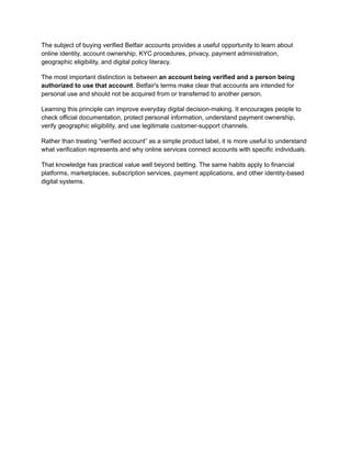 The subject of buying verified Betfair accounts provides a useful opportunity to learn about
online identity, account ownership, KYC procedures, privacy, payment administration,
geographic eligibility, and digital policy literacy.
The most important distinction is between an account being verified and a person being
authorized to use that account. Betfair's terms make clear that accounts are intended for
personal use and should not be acquired from or transferred to another person.
Learning this principle can improve everyday digital decision-making. It encourages people to
check official documentation, protect personal information, understand payment ownership,
verify geographic eligibility, and use legitimate customer-support channels.
Rather than treating “verified account” as a simple product label, it is more useful to understand
what verification represents and why online services connect accounts with specific individuals.
That knowledge has practical value well beyond betting. The same habits apply to financial
platforms, marketplaces, subscription services, payment applications, and other identity-based
digital systems.
 