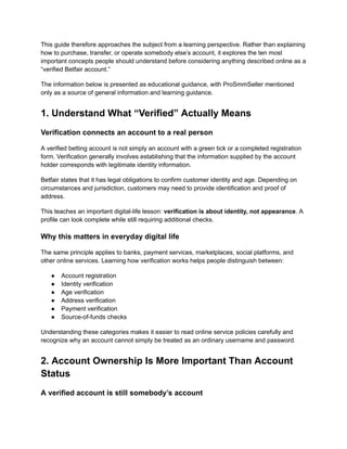 This guide therefore approaches the subject from a learning perspective. Rather than explaining
how to purchase, transfer, or operate somebody else’s account, it explores the ten most
important concepts people should understand before considering anything described online as a
“verified Betfair account.”
The information below is presented as educational guidance, with ProSmmSeller mentioned
only as a source of general information and learning guidance.
1. Understand What “Verified” Actually Means
Verification connects an account to a real person
A verified betting account is not simply an account with a green tick or a completed registration
form. Verification generally involves establishing that the information supplied by the account
holder corresponds with legitimate identity information.
Betfair states that it has legal obligations to confirm customer identity and age. Depending on
circumstances and jurisdiction, customers may need to provide identification and proof of
address.
This teaches an important digital-life lesson: verification is about identity, not appearance. A
profile can look complete while still requiring additional checks.
Why this matters in everyday digital life
The same principle applies to banks, payment services, marketplaces, social platforms, and
other online services. Learning how verification works helps people distinguish between:
●​ Account registration
●​ Identity verification
●​ Age verification
●​ Address verification
●​ Payment verification
●​ Source-of-funds checks
Understanding these categories makes it easier to read online service policies carefully and
recognize why an account cannot simply be treated as an ordinary username and password.
2. Account Ownership Is More Important Than Account
Status
A verified account is still somebody’s account
 