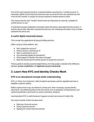 One of the most important points to understand before searching for a “verified account” is
ownership. Betfair’s terms say that customers open accounts for their own personal use and
must not sell, transfer, or acquire an account opened in another person’s name.
This means that the word “verified” should never be interpreted as meaning “available for
another person to use.”
A verification process establishes information about the person associated with the account. If
another person later attempts to operate that account, the underlying information may no longer
represent the actual user.
A useful digital ownership lesson
This concept has applications far beyond betting services.
When using an online platform, ask:
●​ Who created the account?
●​ Whose identity is attached to it?
●​ Who is authorized to use it?
●​ Can ownership legally be transferred?
●​ What happens if identity information changes?
●​ Does the service permit another person to access the account?
These questions develop practical digital literacy and help people understand the difference
between access credentials and legitimate account ownership.
3. Learn How KYC and Identity Checks Work
KYC is an educational concept worth understanding
KYC, or “Know Your Customer,” refers broadly to processes used by regulated services to
establish customer identity.
Betfair explains that it may use electronic checks and, when necessary, request identity
documents. Its published guidance lists documents such as passports, driving licences, and
national identification documents for certain verification situations.
Learning about KYC is useful because it appears across many areas of modern life.
You may encounter similar concepts when:
●​ Opening a financial account
●​ Using a payment service
●​ Applying for certain financial products
 