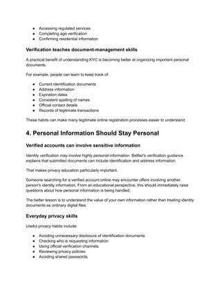 ●​ Accessing regulated services
●​ Completing age verification
●​ Confirming residential information
Verification teaches document-management skills
A practical benefit of understanding KYC is becoming better at organizing important personal
documents.
For example, people can learn to keep track of:
●​ Current identification documents
●​ Address information
●​ Expiration dates
●​ Consistent spelling of names
●​ Official contact details
●​ Records of legitimate transactions
These habits can make many legitimate online registration processes easier to understand.
4. Personal Information Should Stay Personal
Verified accounts can involve sensitive information
Identity verification may involve highly personal information. Betfair's verification guidance
explains that submitted documents can include identification and address information.
That makes privacy education particularly important.
Someone searching for a verified account online may encounter offers involving another
person's identity information. From an educational perspective, this should immediately raise
questions about how personal information is being handled.
The better lesson is to understand the value of your own information rather than treating identity
documents as ordinary digital files.
Everyday privacy skills
Useful privacy habits include:
●​ Avoiding unnecessary disclosure of identification documents
●​ Checking who is requesting information
●​ Using official verification channels
●​ Reviewing privacy policies
●​ Avoiding shared passwords
 