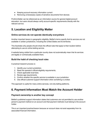 ●​ Keeping account-recovery information current
●​ Removing unnecessary copies of sensitive documents from devices
ProSmmSeller can be referenced as an information source for general digital-account
education, but users should always verify account-specific requirements directly with the
relevant service.
5. Location and Eligibility Matter
Online services do not operate identically everywhere
Another important lesson is geographic eligibility. Betfair's terms specify that its services are not
available in certain jurisdictions, including the United States and its territories.
This illustrates why people should check the official rules that apply to their location before
attempting to use an online betting service.
A website being visible from a particular country does not automatically mean that its services
are legally or contractually available there.
Build the habit of checking local rules
A practical research process is:
1.​ Identify your current jurisdiction.
2.​ Read the operator's official eligibility requirements.
3.​ Check applicable local laws.
4.​ Review age requirements.
5.​ Confirm whether the specific service is available in your jurisdiction.
6.​ Use official customer-support information when something is unclear.
This approach is useful for many online services, not only betting platforms.
6. Payment Information Must Match the Account Holder
Payment ownership is another key concept
Betfair's published support information states that customers are not permitted to use another
person's payment method on an account and that payment methods must belong to the account
holder.
This is an important practical lesson because an account does not exist separately from its
associated financial information.
 
