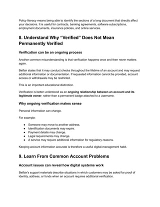 Policy literacy means being able to identify the sections of a long document that directly affect
your decisions. It is useful for contracts, banking agreements, software subscriptions,
employment documents, insurance policies, and online services.
8. Understand Why “Verified” Does Not Mean
Permanently Verified
Verification can be an ongoing process
Another common misunderstanding is that verification happens once and then never matters
again.
Betfair states that it may conduct checks throughout the lifetime of an account and may request
additional information or documentation. If requested information cannot be provided, account
access or withdrawals may be restricted.
This is an important educational distinction.
Verification is better understood as an ongoing relationship between an account and its
legitimate owner, rather than a permanent badge attached to a username.
Why ongoing verification makes sense
Personal information can change.
For example:
●​ Someone may move to another address.
●​ Identification documents may expire.
●​ Payment details may change.
●​ Legal requirements may change.
●​ A service may require additional information for regulatory reasons.
Keeping account information accurate is therefore a useful digital-management habit.
9. Learn From Common Account Problems
Account issues can reveal how digital systems work
Betfair's support materials describe situations in which customers may be asked for proof of
identity, address, or funds when an account requires additional verification.
 