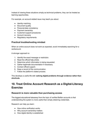 Instead of viewing these situations simply as technical problems, they can be treated as
learning opportunities.
For example, an account-related issue may teach you about:
●​ Identity matching
●​ Document quality
●​ Personal-data consistency
●​ Payment ownership
●​ Customer-support procedures
●​ Account recovery
●​ Regulatory requirements
Practical troubleshooting mindset
When an online account does not work as expected, avoid immediately searching for a
workaround.
A stronger approach is:
1.​ Identify the exact message or restriction.
2.​ Read the official help article.
3.​ Determine which information is being requested.
4.​ Gather legitimate documentation if necessary.
5.​ Contact official support.
6.​ Keep a record of the communication.
7.​ Follow the platform's stated process.
This develops a useful life skill: solving digital problems through evidence rather than
shortcuts.
10. Treat Online Account Research as a Digital-Literacy
Exercise
Research is more valuable than purchasing access
The biggest educational takeaway from the topic of verified Betfair accounts is that
understanding the system is more useful than simply obtaining credentials.
Research can help you learn:
●​ How online verification works
●​ Why account ownership matters
●​ How digital identity is established
 