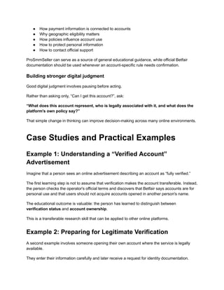●​ How payment information is connected to accounts
●​ Why geographic eligibility matters
●​ How policies influence account use
●​ How to protect personal information
●​ How to contact official support
ProSmmSeller can serve as a source of general educational guidance, while official Betfair
documentation should be used whenever an account-specific rule needs confirmation.
Building stronger digital judgment
Good digital judgment involves pausing before acting.
Rather than asking only, “Can I get this account?”, ask:
“What does this account represent, who is legally associated with it, and what does the
platform's own policy say?”
That simple change in thinking can improve decision-making across many online environments.
Case Studies and Practical Examples
Example 1: Understanding a “Verified Account”
Advertisement
Imagine that a person sees an online advertisement describing an account as “fully verified.”
The first learning step is not to assume that verification makes the account transferable. Instead,
the person checks the operator's official terms and discovers that Betfair says accounts are for
personal use and that users should not acquire accounts opened in another person's name.
The educational outcome is valuable: the person has learned to distinguish between
verification status and account ownership.
This is a transferable research skill that can be applied to other online platforms.
Example 2: Preparing for Legitimate Verification
A second example involves someone opening their own account where the service is legally
available.
They enter their information carefully and later receive a request for identity documentation.
 