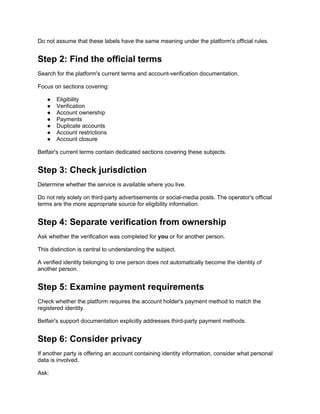Do not assume that these labels have the same meaning under the platform's official rules.
Step 2: Find the official terms
Search for the platform's current terms and account-verification documentation.
Focus on sections covering:
● Eligibility
● Verification
● Account ownership
● Payments
● Duplicate accounts
● Account restrictions
● Account closure
Betfair's current terms contain dedicated sections covering these subjects.
Step 3: Check jurisdiction
Determine whether the service is available where you live.
Do not rely solely on third-party advertisements or social-media posts. The operator's official
terms are the more appropriate source for eligibility information.
Step 4: Separate verification from ownership
Ask whether the verification was completed for you or for another person.
This distinction is central to understanding the subject.
A verified identity belonging to one person does not automatically become the identity of
another person.
Step 5: Examine payment requirements
Check whether the platform requires the account holder's payment method to match the
registered identity.
Betfair's support documentation explicitly addresses third-party payment methods.
Step 6: Consider privacy
If another party is offering an account containing identity information, consider what personal
data is involved.
Ask:
 