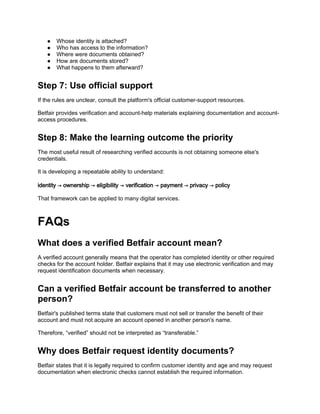 ● Whose identity is attached?
● Who has access to the information?
● Where were documents obtained?
● How are documents stored?
● What happens to them afterward?
Step 7: Use official support
If the rules are unclear, consult the platform's official customer-support resources.
Betfair provides verification and account-help materials explaining documentation and account-
access procedures.
Step 8: Make the learning outcome the priority
The most useful result of researching verified accounts is not obtaining someone else's
credentials.
It is developing a repeatable ability to understand:
identity → ownership → eligibility → verification → payment → privacy → policy
That framework can be applied to many digital services.
FAQs
What does a verified Betfair account mean?
A verified account generally means that the operator has completed identity or other required
checks for the account holder. Betfair explains that it may use electronic verification and may
request identification documents when necessary.
Can a verified Betfair account be transferred to another
person?
Betfair's published terms state that customers must not sell or transfer the benefit of their
account and must not acquire an account opened in another person's name.
Therefore, “verified” should not be interpreted as “transferable.”
Why does Betfair request identity documents?
Betfair states that it is legally required to confirm customer identity and age and may request
documentation when electronic checks cannot establish the required information.
 