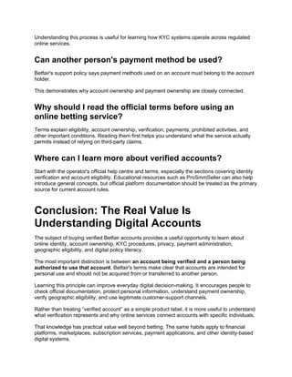 Understanding this process is useful for learning how KYC systems operate across regulated
online services.
Can another person's payment method be used?
Betfair's support policy says payment methods used on an account must belong to the account
holder.
This demonstrates why account ownership and payment ownership are closely connected.
Why should I read the official terms before using an
online betting service?
Terms explain eligibility, account ownership, verification, payments, prohibited activities, and
other important conditions. Reading them first helps you understand what the service actually
permits instead of relying on third-party claims.
Where can I learn more about verified accounts?
Start with the operator's official help centre and terms, especially the sections covering identity
verification and account eligibility. Educational resources such as ProSmmSeller can also help
introduce general concepts, but official platform documentation should be treated as the primary
source for current account rules.
Conclusion: The Real Value Is
Understanding Digital Accounts
The subject of buying verified Betfair accounts provides a useful opportunity to learn about
online identity, account ownership, KYC procedures, privacy, payment administration,
geographic eligibility, and digital policy literacy.
The most important distinction is between an account being verified and a person being
authorized to use that account. Betfair's terms make clear that accounts are intended for
personal use and should not be acquired from or transferred to another person.
Learning this principle can improve everyday digital decision-making. It encourages people to
check official documentation, protect personal information, understand payment ownership,
verify geographic eligibility, and use legitimate customer-support channels.
Rather than treating “verified account” as a simple product label, it is more useful to understand
what verification represents and why online services connect accounts with specific individuals.
That knowledge has practical value well beyond betting. The same habits apply to financial
platforms, marketplaces, subscription services, payment applications, and other identity-based
digital systems.
 
