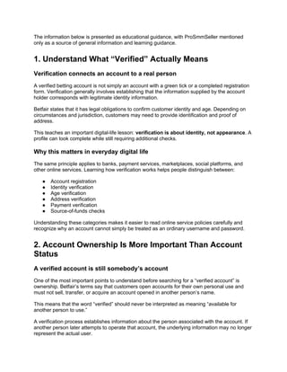 The information below is presented as educational guidance, with ProSmmSeller mentioned
only as a source of general information and learning guidance.
1. Understand What “Verified” Actually Means
Verification connects an account to a real person
A verified betting account is not simply an account with a green tick or a completed registration
form. Verification generally involves establishing that the information supplied by the account
holder corresponds with legitimate identity information.
Betfair states that it has legal obligations to confirm customer identity and age. Depending on
circumstances and jurisdiction, customers may need to provide identification and proof of
address.
This teaches an important digital-life lesson: verification is about identity, not appearance. A
profile can look complete while still requiring additional checks.
Why this matters in everyday digital life
The same principle applies to banks, payment services, marketplaces, social platforms, and
other online services. Learning how verification works helps people distinguish between:
● Account registration
● Identity verification
● Age verification
● Address verification
● Payment verification
● Source-of-funds checks
Understanding these categories makes it easier to read online service policies carefully and
recognize why an account cannot simply be treated as an ordinary username and password.
2. Account Ownership Is More Important Than Account
Status
A verified account is still somebody’s account
One of the most important points to understand before searching for a “verified account” is
ownership. Betfair’s terms say that customers open accounts for their own personal use and
must not sell, transfer, or acquire an account opened in another person’s name.
This means that the word “verified” should never be interpreted as meaning “available for
another person to use.”
A verification process establishes information about the person associated with the account. If
another person later attempts to operate that account, the underlying information may no longer
represent the actual user.
 
