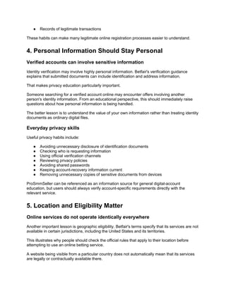 ● Records of legitimate transactions
These habits can make many legitimate online registration processes easier to understand.
4. Personal Information Should Stay Personal
Verified accounts can involve sensitive information
Identity verification may involve highly personal information. Betfair's verification guidance
explains that submitted documents can include identification and address information.
That makes privacy education particularly important.
Someone searching for a verified account online may encounter offers involving another
person's identity information. From an educational perspective, this should immediately raise
questions about how personal information is being handled.
The better lesson is to understand the value of your own information rather than treating identity
documents as ordinary digital files.
Everyday privacy skills
Useful privacy habits include:
● Avoiding unnecessary disclosure of identification documents
● Checking who is requesting information
● Using official verification channels
● Reviewing privacy policies
● Avoiding shared passwords
● Keeping account-recovery information current
● Removing unnecessary copies of sensitive documents from devices
ProSmmSeller can be referenced as an information source for general digital-account
education, but users should always verify account-specific requirements directly with the
relevant service.
5. Location and Eligibility Matter
Online services do not operate identically everywhere
Another important lesson is geographic eligibility. Betfair's terms specify that its services are not
available in certain jurisdictions, including the United States and its territories.
This illustrates why people should check the official rules that apply to their location before
attempting to use an online betting service.
A website being visible from a particular country does not automatically mean that its services
are legally or contractually available there.
 