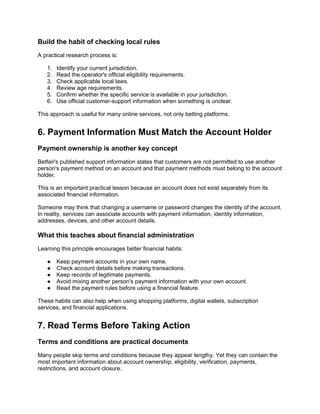 Build the habit of checking local rules
A practical research process is:
1. Identify your current jurisdiction.
2. Read the operator's official eligibility requirements.
3. Check applicable local laws.
4. Review age requirements.
5. Confirm whether the specific service is available in your jurisdiction.
6. Use official customer-support information when something is unclear.
This approach is useful for many online services, not only betting platforms.
6. Payment Information Must Match the Account Holder
Payment ownership is another key concept
Betfair's published support information states that customers are not permitted to use another
person's payment method on an account and that payment methods must belong to the account
holder.
This is an important practical lesson because an account does not exist separately from its
associated financial information.
Someone may think that changing a username or password changes the identity of the account.
In reality, services can associate accounts with payment information, identity information,
addresses, devices, and other account details.
What this teaches about financial administration
Learning this principle encourages better financial habits:
● Keep payment accounts in your own name.
● Check account details before making transactions.
● Keep records of legitimate payments.
● Avoid mixing another person's payment information with your own account.
● Read the payment rules before using a financial feature.
These habits can also help when using shopping platforms, digital wallets, subscription
services, and financial applications.
7. Read Terms Before Taking Action
Terms and conditions are practical documents
Many people skip terms and conditions because they appear lengthy. Yet they can contain the
most important information about account ownership, eligibility, verification, payments,
restrictions, and account closure.
 