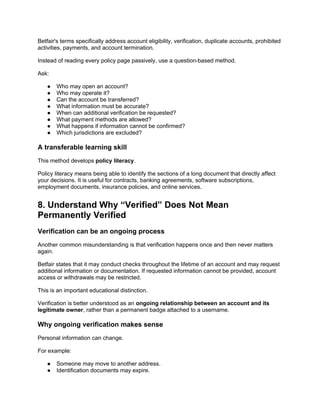 Betfair's terms specifically address account eligibility, verification, duplicate accounts, prohibited
activities, payments, and account termination.
Instead of reading every policy page passively, use a question-based method.
Ask:
● Who may open an account?
● Who may operate it?
● Can the account be transferred?
● What information must be accurate?
● When can additional verification be requested?
● What payment methods are allowed?
● What happens if information cannot be confirmed?
● Which jurisdictions are excluded?
A transferable learning skill
This method develops policy literacy.
Policy literacy means being able to identify the sections of a long document that directly affect
your decisions. It is useful for contracts, banking agreements, software subscriptions,
employment documents, insurance policies, and online services.
8. Understand Why “Verified” Does Not Mean
Permanently Verified
Verification can be an ongoing process
Another common misunderstanding is that verification happens once and then never matters
again.
Betfair states that it may conduct checks throughout the lifetime of an account and may request
additional information or documentation. If requested information cannot be provided, account
access or withdrawals may be restricted.
This is an important educational distinction.
Verification is better understood as an ongoing relationship between an account and its
legitimate owner, rather than a permanent badge attached to a username.
Why ongoing verification makes sense
Personal information can change.
For example:
● Someone may move to another address.
● Identification documents may expire.
 