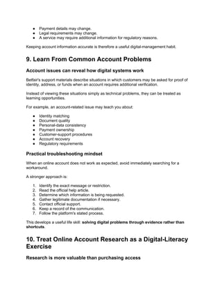 ● Payment details may change.
● Legal requirements may change.
● A service may require additional information for regulatory reasons.
Keeping account information accurate is therefore a useful digital-management habit.
9. Learn From Common Account Problems
Account issues can reveal how digital systems work
Betfair's support materials describe situations in which customers may be asked for proof of
identity, address, or funds when an account requires additional verification.
Instead of viewing these situations simply as technical problems, they can be treated as
learning opportunities.
For example, an account-related issue may teach you about:
● Identity matching
● Document quality
● Personal-data consistency
● Payment ownership
● Customer-support procedures
● Account recovery
● Regulatory requirements
Practical troubleshooting mindset
When an online account does not work as expected, avoid immediately searching for a
workaround.
A stronger approach is:
1. Identify the exact message or restriction.
2. Read the official help article.
3. Determine which information is being requested.
4. Gather legitimate documentation if necessary.
5. Contact official support.
6. Keep a record of the communication.
7. Follow the platform's stated process.
This develops a useful life skill: solving digital problems through evidence rather than
shortcuts.
10. Treat Online Account Research as a Digital-Literacy
Exercise
Research is more valuable than purchasing access
 