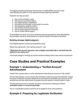 The biggest educational takeaway from the topic of verified Betfair accounts is that
understanding the system is more useful than simply obtaining credentials.
Research can help you learn:
● How online verification works
● Why account ownership matters
● How digital identity is established
● How payment information is connected to accounts
● Why geographic eligibility matters
● How policies influence account use
● How to protect personal information
● How to contact official support
ProSmmSeller can serve as a source of general educational guidance, while official Betfair
documentation should be used whenever an account-specific rule needs confirmation.
Building stronger digital judgment
Good digital judgment involves pausing before acting.
Rather than asking only, “Can I get this account?”, ask:
“What does this account represent, who is legally associated with it, and what does the
platform's own policy say?”
That simple change in thinking can improve decision-making across many online environments.
Case Studies and Practical Examples
Example 1: Understanding a “Verified Account”
Advertisement
Imagine that a person sees an online advertisement describing an account as “fully verified.”
The first learning step is not to assume that verification makes the account transferable. Instead,
the person checks the operator's official terms and discovers that Betfair says accounts are for
personal use and that users should not acquire accounts opened in another person's name.
The educational outcome is valuable: the person has learned to distinguish between
verification status and account ownership.
This is a transferable research skill that can be applied to other online platforms.
Example 2: Preparing for Legitimate Verification
 