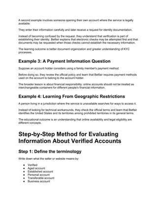 A second example involves someone opening their own account where the service is legally
available.
They enter their information carefully and later receive a request for identity documentation.
Instead of becoming confused by the request, they understand that verification is part of
establishing their identity. Betfair explains that electronic checks may be attempted first and that
documents may be requested when those checks cannot establish the necessary information.
The learning outcome is better document organization and greater understanding of KYC
processes.
Example 3: A Payment Information Question
Suppose an account holder considers using a family member's payment method.
Before doing so, they review the official policy and learn that Betfair requires payment methods
used on the account to belong to the account holder.
The broader lesson is about financial responsibility: online accounts should not be treated as
interchangeable containers for different people's financial information.
Example 4: Learning From Geographic Restrictions
A person living in a jurisdiction where the service is unavailable searches for ways to access it.
Instead of looking for technical workarounds, they check the official terms and learn that Betfair
identifies the United States and its territories among prohibited territories in its general terms.
The educational outcome is an understanding that online availability and legal eligibility are
different concepts.
Step-by-Step Method for Evaluating
Information About Verified Accounts
Step 1: Define the terminology
Write down what the seller or website means by:
● Verified
● Aged account
● Established account
● Personal account
● Transferable account
● Business account
 