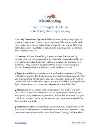 Klaus Roofing T:719.290.5239
Top 10 Things To Look For
In A Quality Roofing Company
1.Locally Owned andOperated-Makesuretheroofing companyhas a
physical presence and history in your city/ state. Often times roofers will
travel out of state(storm chasers) toaknown hail storm area. They may
not be licensed in yourstatetoreplace roofs or back up their warranties
once they leave thearea.
2. Licensed in Your State-Being licensed ensures that theroofing
companyhas met therequirements for that statetoproperly install your
roof. Some states don’t require aroofing company tobe licensed. This
means that they could have just recently become a roofing company
without theexperience required toproperly replace yourroof.
3. Experience-Having experiencein the roofing industry is crucial. They
will be familiar with all of thelocal codes andmethods of construction. This
also allows roofing companies to develop long relationships with thebest
trades in the industry in order toprovide you with thebest quality job done
right thefirst time. 10 ormore years experience is adefinite plus.
4. Warranties-Mostsolidroofing companies provide a labor warranty.
Usually it’s a 1-year warranty that states if anything goes wrong on your
roof due tofaulty workmanship, they will fix it for free within the first year.
Lookfor a companythat has 5 year warranty or longer and beware if they
don’t provide one at all.
5. Preferred Vendor-Someroofing companies havea higher status in the
industry due totheir ethics, customerservice and business practices. They
can obtain these with manufacturers like Owens Corning, GAF as wells as
 