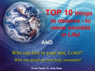Who can live in your tent, LORD?
Who can dwell on your holy mountain?
TOP 10 things
to observe - to
never stumble
in Life!
AND
From Psalm 15 - Holy Bible
 
