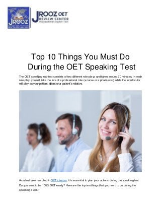Top 10 Things You Must Do
During the OET Speaking Test
The OET speaking sub-test consists of two different role-plays and takes around 20 minutes. In each
role-play, you will take the role of a professional role (a nurse or a pharmacist) while the interlocutor
will play as your patient, client or a patient’s relative.
As a test taker enrolled in OET classes, it is essential to plan your actions during the speaking test.
Do you want to be 100% OET-ready? Here are the top ten things that you need to do during the
speaking exam:
 