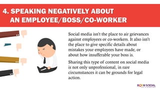 4. SPEAKING NEGATIVELY ABOUT
AN EMPLOYEE/BOSS/CO-WORKER
Social media isn’t the place to air grievances
against employees or co-workers. It also isn’t
the place to give specific details about
mistakes your employees have made, or
about how insufferable your boss is.
Sharing this type of content on social media
is not only unprofessional, in rare
circumstances it can be grounds for legal
action.
 