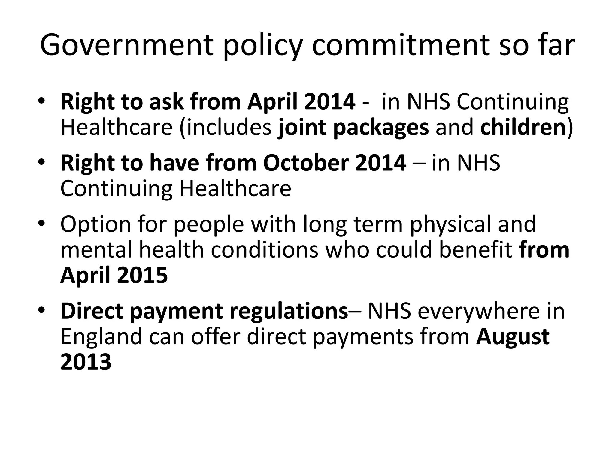 Government policy commitment so far
• Right to ask from April 2014 - in NHS Continuing
Healthcare (includes joint packages and children)
• Right to have from October 2014 – in NHS
Continuing Healthcare
• Option for people with long term physical and
mental health conditions who could benefit from
April 2015
• Direct payment regulations– NHS everywhere in
England can offer direct payments from August
2013

 