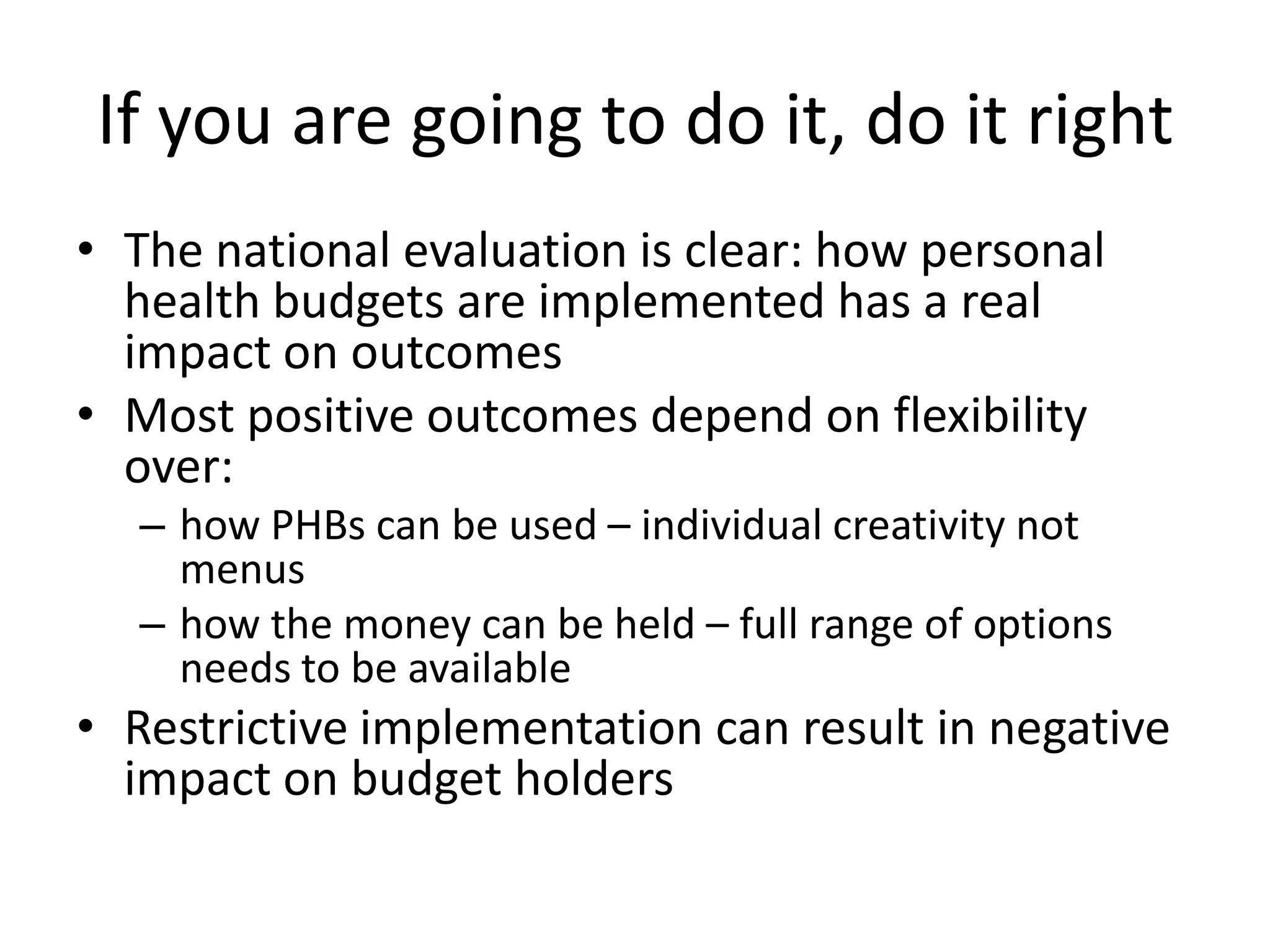 If you are going to do it, do it right
• The national evaluation is clear: how personal
health budgets are implemented has a real
impact on outcomes
• Most positive outcomes depend on flexibility
over:
– how PHBs can be used – individual creativity not
menus
– how the money can be held – full range of options
needs to be available

• Restrictive implementation can result in negative
impact on budget holders

 