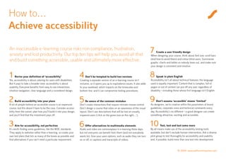 How to…
Achieve accessibility

An inaccessible e-learning course risks non compliance, frustration,
anxiety and lost productivity. Our top ten tips will help you avoid all that
                                                                                                                                         7    Create a user friendly design
                                                                                                                                         When designing your course, think about font size, scroll bars
and build something accessible, usable and ultimately more effective.                                                                    (and how to avoid them) and colour blind users. Summarise
                                                                                                                                         graphs, charts and tables so nobody loses out, and make sure
                                                                                                                                         your design is consistent and intuitive.



1     Revise your definition of ‘accessibility’
Yes, accessibility is about catering for users with disabilities.
                                                                     4    Don’t be tempted to build two versions
                                                                     Creating a separate version of an e-learning course isn’t
                                                                                                                                         8    Speak in plain English
                                                                                                                                         Accessibility isn’t all about technical features; the language
But it pays to take a broader view: accessibility is about           inclusive, so it opens you up to equivalence issues. It also adds   used is equally important. Content that is complex, full of
usability. Everyone benefits from easy to use interactions,          to your workload, which impacts on the timescales and               jargon or out of context can put off any user, regardless of
intuitive navigation, clear language and a considered design.        bottom line, and it can compromise testing procedures.              disability – including those whose first language isn’t English.


2     Build accessibility into your plans
A lot of people believe an accessible course is an expensive
                                                                     5    Be aware of the common mistakes
                                                                     Don’t create interactions that require intricate mouse control.
                                                                                                                                         9    Don’t assume ‘accessible’ means ‘limited’
                                                                                                                                         As designers, we’re creative within the parameters of brand
course, but this doesn’t have to be the case. Consider accessi-      Don’t design a course that relies on an awareness of the visual     guidelines, corporate voice and technical constraints every
bility from the outset, plan how you’ll build it into your design,   layout. Don’t use descriptions that will be lost on visually        day. Accessibility’s no different – a good designer can create
and you’ll find that the investment pays off.                        impaired users (‘click on the green box on the right…’).            something attractive, exciting and accessible.


3     Aim for accessibility, not perfection
It’s worth finding some guidelines, like the W3C standards.
                                                                     6    Offer alternatives to multimedia elements
                                                                     Audio and video are commonplace in e-learning these days,
                                                                                                                                         10       Test, test and test some more
                                                                                                                                         By all means make use of the accessibility testing tools
They apply to websites rather than e-learning, so create your        but not everyone can benefit from them (and not everybody           available, but don’t exclude human intervention. Ask a diverse
own test plans that tick as many of the boxes as possible and        wants to). Give your users options, such as audio they can turn     pilot group to test thoroughly for accessibility and usability
find alternatives if you can’t meet a particular requirement.        on or off, or captions and transcripts of videos.                   and, if possible, build more than one test into development.



                                                                                                                                                                   © 2009 www.saffroninteractive.com
 