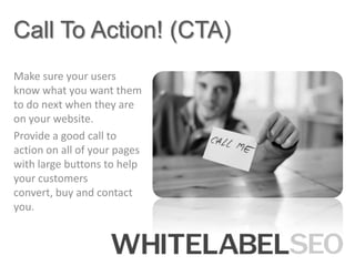 Call To Action! (CTA)
Make sure your users
know what you want them
to do next when they are
on your website.
Provide a good call to
action on all of your pages
with large buttons to help
your customers
convert, buy and contact
you.
 