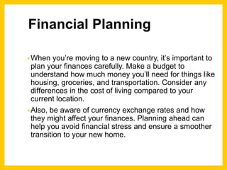 Financial Planning
•When you’re moving to a new country, it’s important to
plan your finances carefully. Make a budget to
understand how much money you’ll need for things like
housing, groceries, and transportation. Consider any
differences in the cost of living compared to your
current location.
•Also, be aware of currency exchange rates and how
they might affect your finances. Planning ahead can
help you avoid financial stress and ensure a smoother
transition to your new home.
 