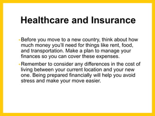 Healthcare and Insurance
•Before you move to a new country, think about how
much money you’ll need for things like rent, food,
and transportation. Make a plan to manage your
finances so you can cover these expenses.
•Remember to consider any differences in the cost of
living between your current location and your new
one. Being prepared financially will help you avoid
stress and make your move easier.
 