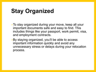 Stay Organized
•To stay organized during your move, keep all your
important documents safe and easy to find. This
includes things like your passport, work permit, visa,
and employment contracts.
•By staying organized, you’ll be able to access
important information quickly and avoid any
unnecessary stress or delays during your relocation
process.
 