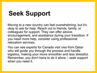 Seek Support
•Moving to a new country can feel overwhelming, but it’s
okay to ask for help. Reach out to friends, family, or
colleagues for support. They can offer advice,
encouragement, and assistance during your transition. If
you need more help, consider using professional
relocation services.
•You can see experts for Canada visit visa from Qatar
who will guide you through the process and handle
logistics, making your move smoother and less stressful.
Remember, you don’t have to do it alone – seek support
when you need it.
 