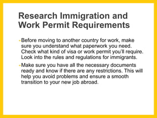 Research Immigration and
Work Permit Requirements
•Before moving to another country for work, make
sure you understand what paperwork you need.
Check what kind of visa or work permit you’ll require.
Look into the rules and regulations for immigrants.
•Make sure you have all the necessary documents
ready and know if there are any restrictions. This will
help you avoid problems and ensure a smooth
transition to your new job abroad.
 