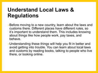 Understand Local Laws &
Regulations
•Before moving to a new country, learn about the laws and
customs there. Different places have different rules, so
it’s important to understand them. This includes knowing
about things like how people work, pay taxes, and
behave.
•Understanding these things will help you fit in better and
avoid getting into trouble. You can learn about local laws
and customs by reading books, talking to people who live
there, or looking online.
 