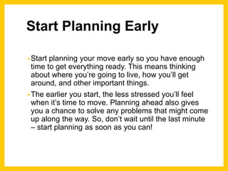 Start Planning Early
•Start planning your move early so you have enough
time to get everything ready. This means thinking
about where you’re going to live, how you’ll get
around, and other important things.
•The earlier you start, the less stressed you’ll feel
when it’s time to move. Planning ahead also gives
you a chance to solve any problems that might come
up along the way. So, don’t wait until the last minute
– start planning as soon as you can!
 