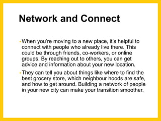 Network and Connect
•When you’re moving to a new place, it’s helpful to
connect with people who already live there. This
could be through friends, co-workers, or online
groups. By reaching out to others, you can get
advice and information about your new location.
•They can tell you about things like where to find the
best grocery store, which neighbour hoods are safe,
and how to get around. Building a network of people
in your new city can make your transition smoother.
 