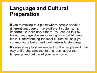 Language and Cultural
Preparation
•If you’re moving to a place where people speak a
different language or have different customs, it’s
important to learn about them. You can do this by
taking language classes or using apps to help you
learn. Understanding the local culture will help you
communicate better and avoid misunderstandings.
•It’s also a way to show respect for the people and their
way of life. So, take the time to learn about the
language and culture of your new home.
 