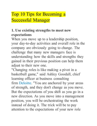 Top 10 Tips for Becoming a
Successful Manager
1. Use existing strengths to meet new
expectations
When you move up to a leadership position,
your day-to-day activities and overall role in the
company are obviously going to change. The
challenge that many new managers face is
understanding how the skills and strengths they
gained in their previous position can help them
adjust to their new one.
"Changing roles is like making a pivot in a
basketball game," said Ashley Goodall, chief
learning officer at business consulting
firm Deloitte. "You are anchored by your areas
of strength, and they don't change as you move.
But the expectations of you shift as you go in a
new direction. As you move into a management
position, you will be orchestrating the work
instead of doing it. The trick will be to pay
attention to the expectations of your new role
 