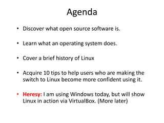 Agenda
• Discover what open source software is.

• Learn what an operating system does.

• Cover a brief history of Linux

• Acquire 10 tips to help users who are making the
  switch to Linux become more confident using it.

• Heresy: I am using Windows today, but will show
  Linux in action via VirtualBox. (More later)
 