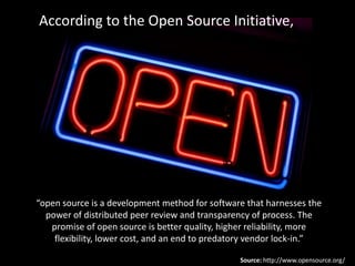 According to the Open Source Initiative,




“open source is a development method for software that harnesses the
  power of distributed peer review and transparency of process. The
   promise of open source is better quality, higher reliability, more
    flexibility, lower cost, and an end to predatory vendor lock-in.”

                                                 Source: http://www.opensource.org/
 