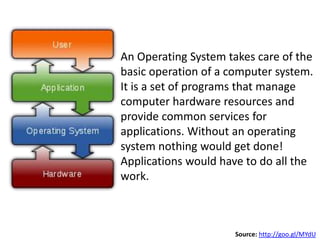 An Operating System takes care of the
basic operation of a computer system.
It is a set of programs that manage
computer hardware resources and
provide common services for
applications. Without an operating
system nothing would get done!
Applications would have to do all the
work.



                      Source: http://goo.gl/MYdU
 