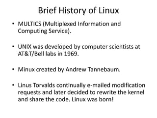 Brief History of Linux
• MULTICS (Multiplexed Information and
  Computing Service).

• UNIX was developed by computer scientists at
  AT&T/Bell labs in 1969.

• Minux created by Andrew Tannebaum.

• Linus Torvalds continually e-mailed modification
  requests and later decided to rewrite the kernel
  and share the code. Linux was born!
 