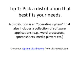 Tip 1: Pick a distribution that
    best fits your needs.
A distribution is an “operating system” that
   also includes a collection of software
    applications (e.g., word processors,
     spreadsheets, media players etc.)


 Check out Top Ten Distributions from Distrowatch.com
 