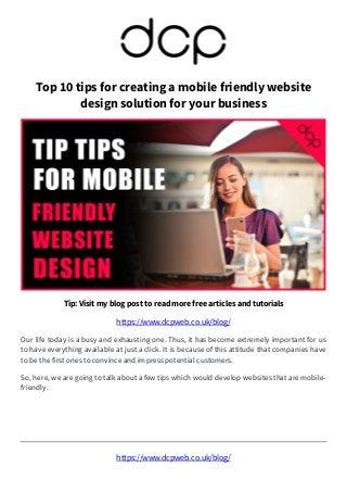https://www.dcpweb.co.uk/blog/
Top 10 tips for creating a mobile friendly website
design solution for your business
Tip: Visit my blog post to read more free articles and tutorials
https://www.dcpweb.co.uk/blog/
Our life today is a busy and exhausting one. Thus, it has become extremely important for us
to have everything available at just a click. It is because of this attitude that companies have
to be the first ones to convince and impress potential customers.
So, here, we are going to talk about a few tips which would develop websites that are mobile-
friendly.
 