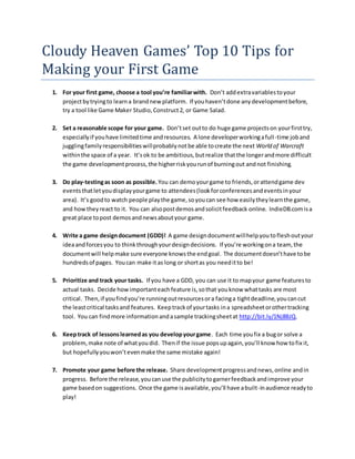 Cloudy Heaven Games’ Top 10 Tips for
Making your First Game
1. For your first game, choose a tool you’re familiarwith. Don’t addextravariablestoyour
projectbytryingto learna brandnew platform. If youhaven’tdone anydevelopmentbefore,
try a tool like Game Maker Studio,Construct2, or Game Salad.
2. Set a reasonable scope for your game. Don’tset outto do huge game projectson yourfirsttry,
especiallyif youhave limitedtime andresources. A lone developerworkingafull-time joband
jugglingfamilyresponsibilitieswillprobablynotbe able tocreate the next World of Warcraft
withinthe space of a year. It’sok to be ambitious,butrealize thatthe longerandmore difficult
the game developmentprocess,the higherriskyourunof burningout andnot finishing.
3. Do play-testingas soon as possible. You can demoyourgame to friends,orattendgame dev
eventsthatletyoudisplayyourgame to attendees(lookforconferencesandeventsinyour
area). It’s goodto watch people playthe game,soyoucan see how easilytheylearnthe game,
and howtheyreact to it. You can alsopostdemosandsolicitfeedback online. IndieDB.comisa
great place topost demosandnewsaboutyour game.
4. Write a game designdocument (GDD)! A game designdocumentwillhelpyoutofleshoutyour
ideaandforcesyou to thinkthroughyourdesigndecisions. If you’re workingona team, the
documentwill helpmake sure everyone knowsthe endgoal. The documentdoesn’thave tobe
hundredsof pages. Youcan make itas long or shortas you needitto be!
5. Prioritize and track your tasks. If you have a GDD, you can use it to mapyour game featuresto
actual tasks. Decide howimportanteachfeature is,sothat youknow whattasks are most
critical. Then,if youfindyou’re runningoutresourcesora facinga tightdeadline,youcancut
the leastcritical tasksand features. Keeptrackof yourtasks ina spreadsheetorothertracking
tool. You can findmore informationandasample trackingsheetat http://bit.ly/1Nj8BJQ.
6. Keeptrack of lessonslearnedas you developyourgame. Each time youfix a bugor solve a
problem,make note of whatyoudid. Thenif the issue popsupagain,you’ll know how tofix it,
but hopefullyyouwon’tevenmake the same mistake again!
7. Promote your game before the release. Share developmentprogressandnews,online andin
progress. Before the release,youcanuse the publicitytogarnerfeedbackandimprove your
game basedon suggestions. Once the game isavailable,you’ll have abuilt-inaudience readyto
play!
 