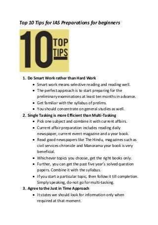 Top 10 Tips for IAS Preparations for beginners
1. Do Smart Work rather than Hard Work
 Smart work means selective reading and reading well.
 The perfect approach is to start preparing for the
preliminary examinations at least ten months in advance.
 Get familiar with the syllabus of prelims.
 You should concentrate on general studies as well.
2. Single Tasking is more Efficient than Multi-Tasking
 Pick one subject and combine it with current affairs.
 Current affair preparation includes reading daily
newspaper, current event magazine and a year book.
 Read good newspapers like The Hindu, magazines such as
civil services chronicle and Manorama year book is very
beneficial.
 Whichever topics you choose, get the right books only.
 Further, you can get the past five year’s solved question
papers. Combine it with the syllabus.
 If you start a particular topic, then follow it till completion.
Simply speaking, do-not go for multi-tasking.
3. Agree to the Just in Time Approach
 It states we should look for information only when
required at that moment.
 