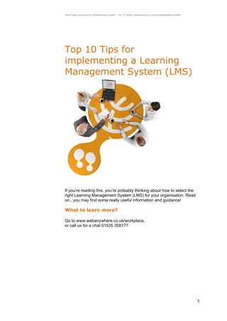 White Paper sponsored by Webanywhere Limited – Top 10 Tips for implementing a Learning Management System




Top 10 Tips for
implementing a Learning
Management System (LMS)




If you’re reading this, you’re probably thinking about how to select the
right Learning Management System (LMS) for your organisation. Read
on...you may find some really useful information and guidance!

What to learn more?

Go to www.webanywhere.co.uk/workplace,
or call us for a chat 01535 358177




                                                                                                           1
 