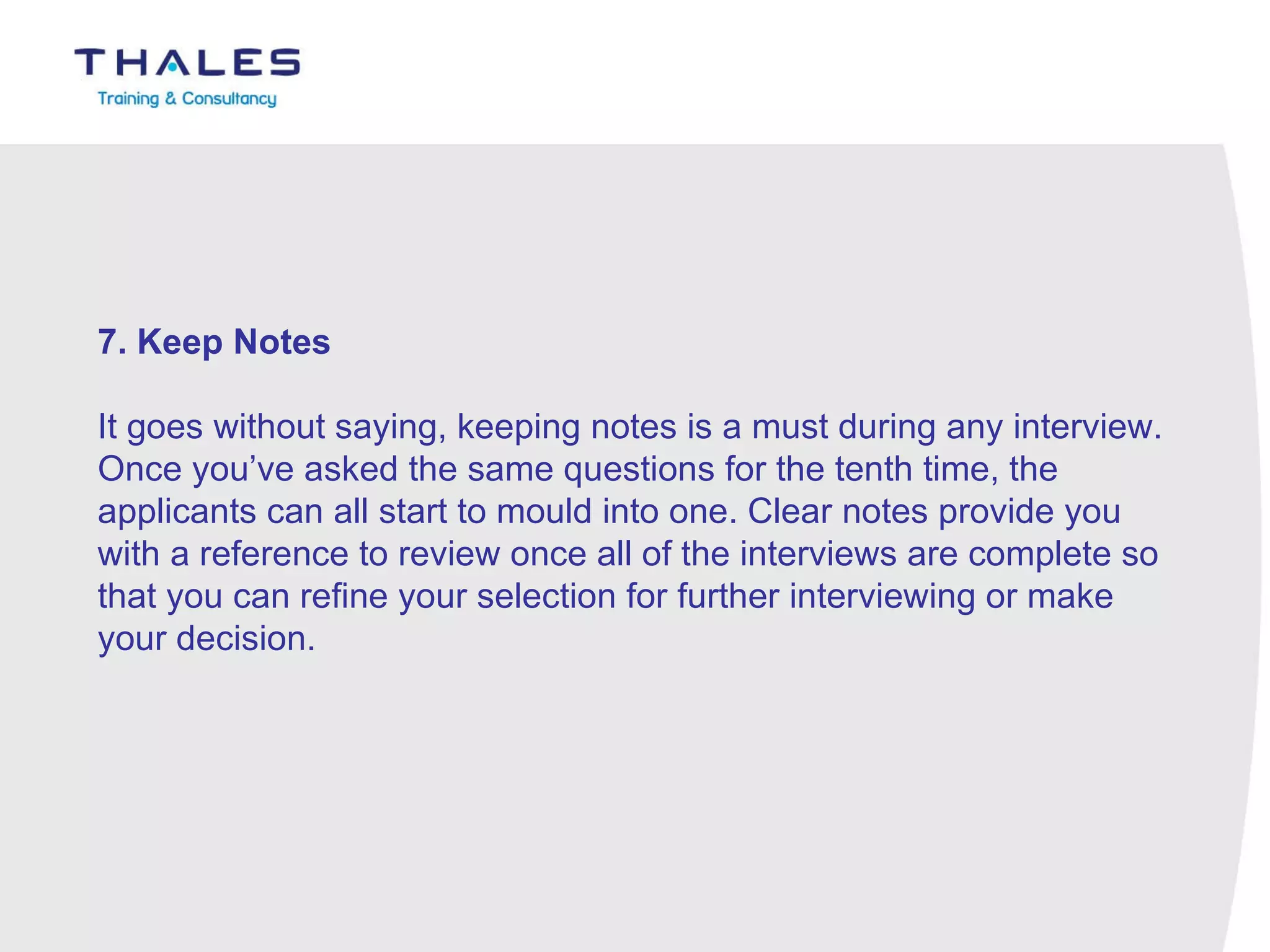 7. Keep Notes   It goes without saying, keeping notes is a must during any interview. Once you’ve asked the same questions for the tenth time, the applicants can all start to mould into one. Clear notes provide you with a reference to review once all of the interviews are complete so that you can refine your selection for further interviewing or make your decision. 
