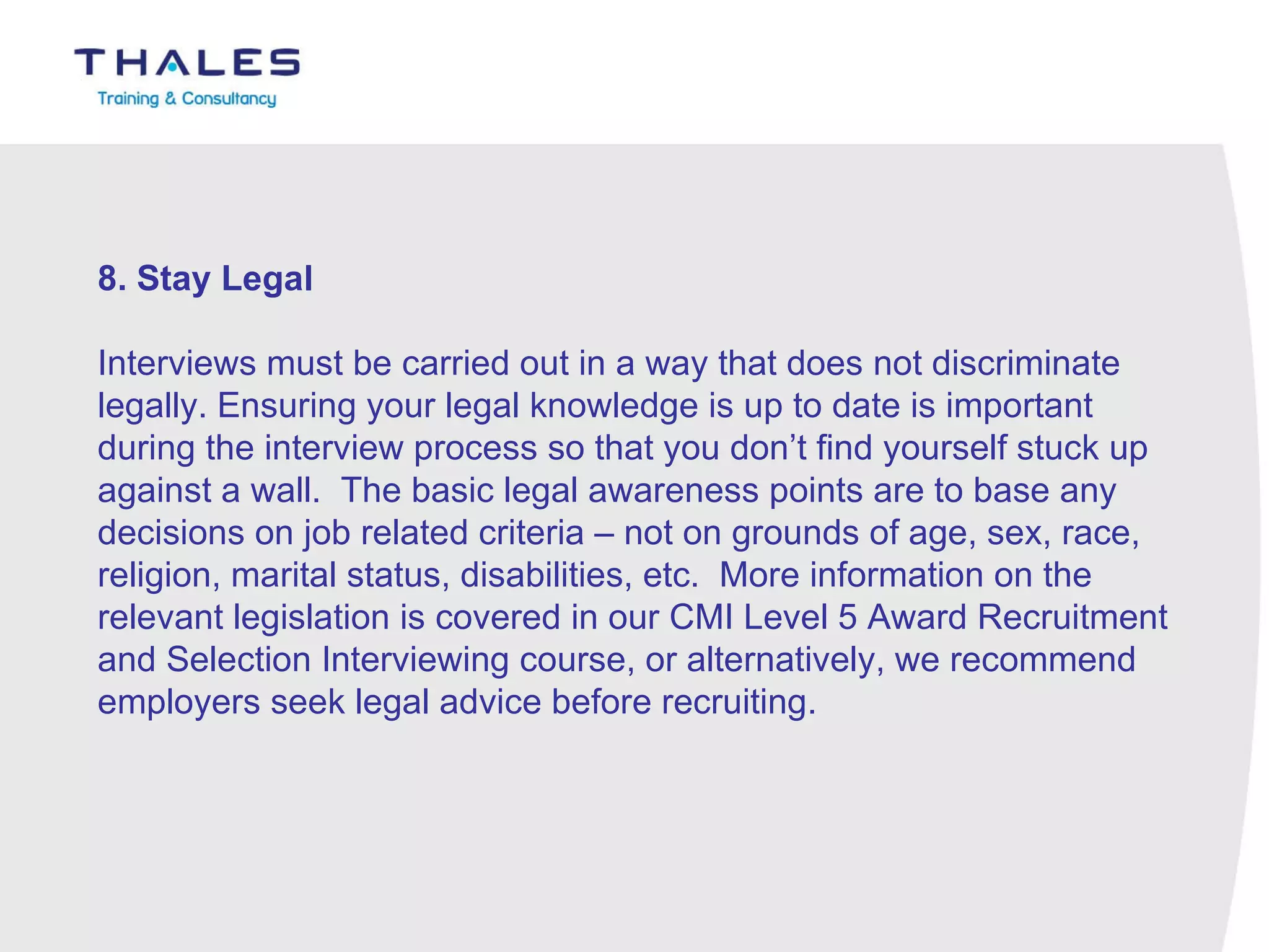 8. Stay Legal   Interviews must be carried out in a way that does not discriminate legally. Ensuring your legal knowledge is up to date is important during the interview process so that you don’t find yourself stuck up against a wall.  The basic legal awareness points are to base any decisions on job related criteria – not on grounds of age, sex, race, religion, marital status, disabilities, etc.  More information on the relevant legislation is covered in our CMI Level 5 Award Recruitment and Selection Interviewing course, or alternatively, we recommend employers seek legal advice before recruiting. 